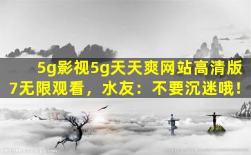 5g影视5g天天爽网站高清版7无限观看，水友：不要沉迷哦！