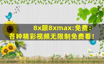 8x跟8xmax:免费：各种精彩视频无限制免费看！