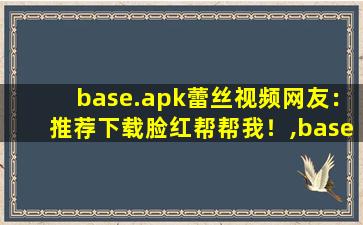 base.apk蕾丝视频网友：推荐下载脸红帮帮我！,base是什么软件