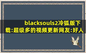 blacksouls2冷狐版下载:超级多的视频更新网友:好人有好报!,冷狐官网