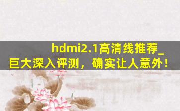 hdmi2.1高清线推荐_巨大深入评测，确实让人意外！