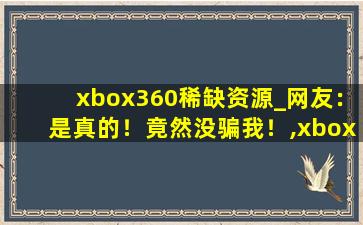 xbox360稀缺资源_网友：是真的！竟然没骗我！,xbox360中文版游戏下载