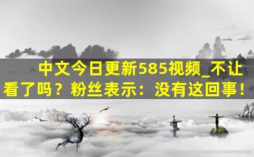 中文今日更新585视频_不让看了吗？粉丝表示：没有这回事！