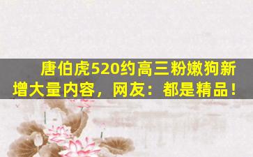 唐伯虎520约高三粉嫩狗新增大量内容，网友：都是精品！