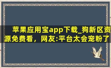 苹果应用宝app下载_狗新区资源免费看，网友:平台太会宠粉了！